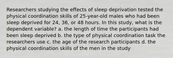 Researchers studying the effects of sleep deprivation tested the physical coordination skills of 25-year-old males who had been sleep deprived for 24, 36, or 48 hours. In this study, what is the dependent variable? a. the length of time the participants had been sleep deprived b. the type of physical coordination task the researchers use c. the age of the research participants d. the physical coordination skills of the men in the study