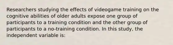 Researchers studying the effects of videogame training on the cognitive abilities of older adults expose one group of participants to a training condition and the other group of participants to a no-training condition. In this study, the independent variable is: