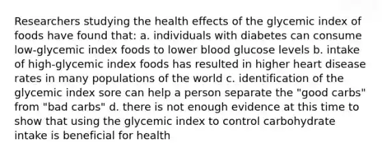 Researchers studying the health effects of the glycemic index of foods have found that: a. individuals with diabetes can consume low-glycemic index foods to lower blood glucose levels b. intake of high-glycemic index foods has resulted in higher heart disease rates in many populations of the world c. identification of the glycemic index sore can help a person separate the "good carbs" from "bad carbs" d. there is not enough evidence at this time to show that using the glycemic index to control carbohydrate intake is beneficial for health