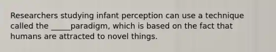 Researchers studying infant perception can use a technique called the _____paradigm, which is based on the fact that humans are attracted to novel things.