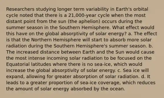 Researchers studying longer term variability in Earth's orbital cycle noted that there is a 21,000-year cycle when the most distant point from the sun (the aphelion) occurs during the summer season in the Southern Hemisphere. What effect would this have on the global absorptivity of solar energy? a. The effect is that the Northern Hemisphere will start to absorb more solar radiation during the Southern Hemisphere's summer season. b. The increased distance between Earth and the Sun would cause the most intense incoming solar radiation to be focused on the Equatorial latitudes where there is no sea-ice, which would increase the global absorptivity of solar energy. c. Sea ice will expand, allowing for greater absorption of solar radiation. d. It leads to a greater proportion of sea-ice coverage, which reduces the amount of solar energy absorbed by the ocean.