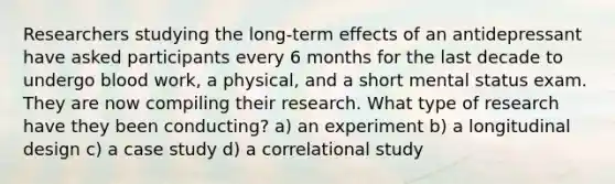 Researchers studying the long-term effects of an antidepressant have asked participants every 6 months for the last decade to undergo blood work, a physical, and a short mental status exam. They are now compiling their research. What type of research have they been conducting? a) an experiment b) a longitudinal design c) a case study d) a correlational study