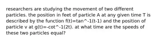 researchers are studying the movement of two different particles. the position in feet of particle A at any given time T is described by the function f(t)=tan^-1(t-1) and the position of particle v at g(t)=-cot^-1(2t). at what time are the speeds of these two particles equal?