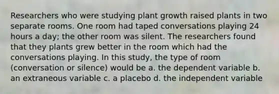 Researchers who were studying plant growth raised plants in two separate rooms. One room had taped conversations playing 24 hours a day; the other room was silent. The researchers found that they plants grew better in the room which had the conversations playing. In this study, the type of room (conversation or silence) would be a. the dependent variable b. an extraneous variable c. a placebo d. the independent variable