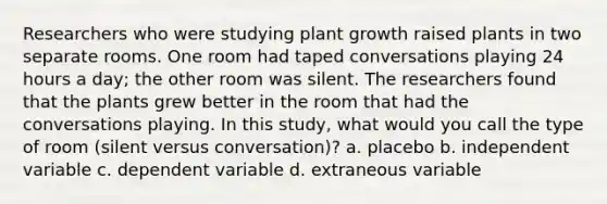 Researchers who were studying plant growth raised plants in two separate rooms. One room had taped conversations playing 24 hours a day; the other room was silent. The researchers found that the plants grew better in the room that had the conversations playing. In this study, what would you call the type of room (silent versus conversation)? a. placebo b. independent variable c. dependent variable d. extraneous variable