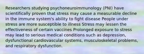 Researchers studying psychoneuroimmunology (PNI) have scientifically proven that stress may cause a measurable decline in the immune system's ability to fight disease People under stress are more susceptible to illness Stress may lessen the effectiveness of certain vaccines Prolonged exposure to stress may lead to serious medical conditions such as depression, dysfunctional cardiovascular systems, musculoskeletal problems, and respiratory dysfunction.