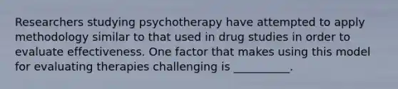 Researchers studying psychotherapy have attempted to apply methodology similar to that used in drug studies in order to evaluate effectiveness. One factor that makes using this model for evaluating therapies challenging is __________.