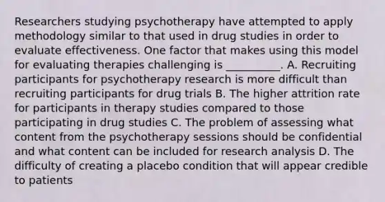 Researchers studying psychotherapy have attempted to apply methodology similar to that used in drug studies in order to evaluate effectiveness. One factor that makes using this model for evaluating therapies challenging is __________. A. Recruiting participants for psychotherapy research is more difficult than recruiting participants for drug trials B. The higher attrition rate for participants in therapy studies compared to those participating in drug studies C. The problem of assessing what content from the psychotherapy sessions should be confidential and what content can be included for research analysis D. The difficulty of creating a placebo condition that will appear credible to patients