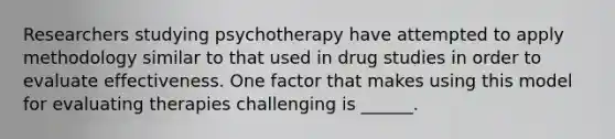 Researchers studying psychotherapy have attempted to apply methodology similar to that used in drug studies in order to evaluate effectiveness. One factor that makes using this model for evaluating therapies challenging is ______.