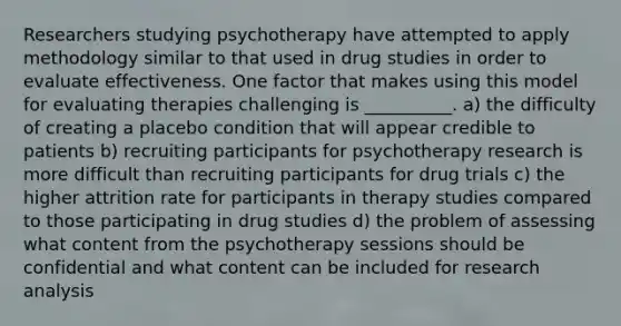 Researchers studying psychotherapy have attempted to apply methodology similar to that used in drug studies in order to evaluate effectiveness. One factor that makes using this model for evaluating therapies challenging is __________. a) the difficulty of creating a placebo condition that will appear credible to patients b) recruiting participants for psychotherapy research is more difficult than recruiting participants for drug trials c) the higher attrition rate for participants in therapy studies compared to those participating in drug studies d) the problem of assessing what content from the psychotherapy sessions should be confidential and what content can be included for research analysis