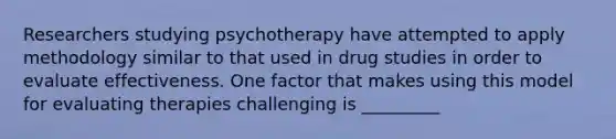 Researchers studying psychotherapy have attempted to apply methodology similar to that used in drug studies in order to evaluate effectiveness. One factor that makes using this model for evaluating therapies challenging is _________