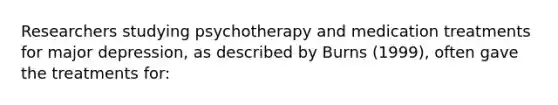 Researchers studying psychotherapy and medication treatments for major depression, as described by Burns (1999), often gave the treatments for: