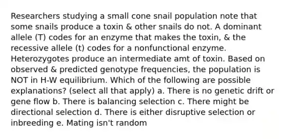 Researchers studying a small cone snail population note that some snails produce a toxin & other snails do not. A dominant allele (T) codes for an enzyme that makes the toxin, & the recessive allele (t) codes for a nonfunctional enzyme. Heterozygotes produce an intermediate amt of toxin. Based on observed & predicted genotype frequencies, the population is NOT in H-W equilibrium. Which of the following are possible explanations? (select all that apply) a. There is no genetic drift or gene flow b. There is balancing selection c. There might be directional selection d. There is either disruptive selection or inbreeding e. Mating isn't random