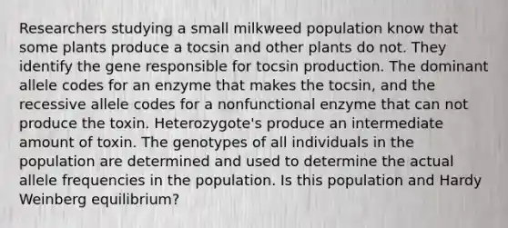 Researchers studying a small milkweed population know that some plants produce a tocsin and other plants do not. They identify the gene responsible for tocsin production. The dominant allele codes for an enzyme that makes the tocsin, and the recessive allele codes for a nonfunctional enzyme that can not produce the toxin. Heterozygote's produce an intermediate amount of toxin. The genotypes of all individuals in the population are determined and used to determine the actual allele frequencies in the population. Is this population and Hardy Weinberg equilibrium?