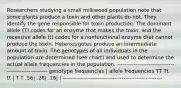 Researchers studying a small milkweed population note that some plants produce a toxin and other plants do not. They identify the gene responsible for toxin production. The dominant allele (T) codes for an enzyme that makes the toxin, and the recessive allele (t) codes for a nonfunctional enzyme that cannot produce the toxin. Heterozygotes produce an intermediate amount of toxin. The genotypes of all individuals in the population are determined (see chart) and used to determine the actual allele frequencies in the population. ----------------------------------------------------- genotype frequencies | allele frequencies TT Tt tt | T T .56| .28| .16| | ------------------------------------------------------