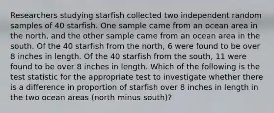 Researchers studying starfish collected two independent random samples of 40 starfish. One sample came from an ocean area in the north, and the other sample came from an ocean area in the south. Of the 40 starfish from the north, 6 were found to be over 8 inches in length. Of the 40 starfish from the south, 11 were found to be over 8 inches in length. Which of the following is the test statistic for the appropriate test to investigate whether there is a difference in proportion of starfish over 8 inches in length in the two ocean areas (north minus south)?