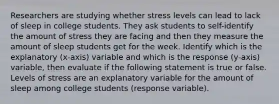 Researchers are studying whether stress levels can lead to lack of sleep in college students. They ask students to self-identify the amount of stress they are facing and then they measure the amount of sleep students get for the week. Identify which is the explanatory (x-axis) variable and which is the response (y-axis) variable, then evaluate if the following statement is true or false. Levels of stress are an explanatory variable for the amount of sleep among college students (response variable).