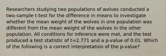 Researchers studying two populations of wolves conducted a two-sample t-test for the difference in means to investigate whether the mean weight of the wolves in one population was different from the mean weight of the wolves in the other population. All conditions for inference were met, and the test produced a test statistic of t=2.771 and a p-value of 0.01. Which of the following is a correct interpretation of the p-value?