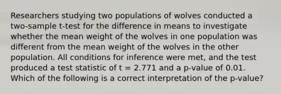 Researchers studying two populations of wolves conducted a two-sample t-test for the difference in means to investigate whether the mean weight of the wolves in one population was different from the mean weight of the wolves in the other population. All conditions for inference were met, and the test produced a test statistic of t = 2.771 and a p-value of 0.01. Which of the following is a correct interpretation of the p-value?