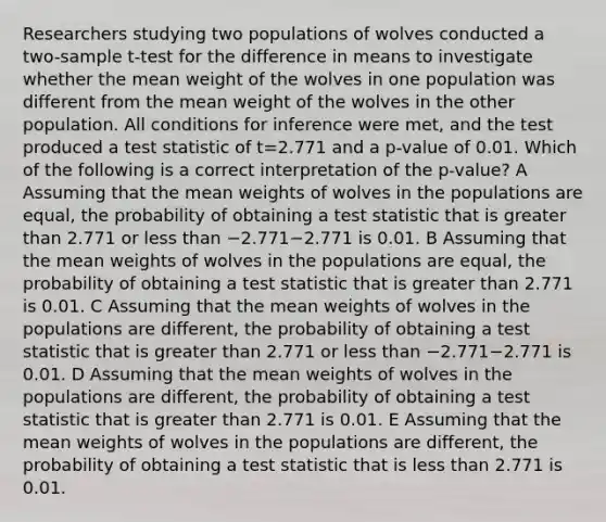 Researchers studying two populations of wolves conducted a two-sample t-test for the difference in means to investigate whether the mean weight of the wolves in one population was different from the mean weight of the wolves in the other population. All conditions for inference were met, and the test produced a test statistic of t=2.771 and a p-value of 0.01. Which of the following is a correct interpretation of the p-value? A Assuming that the mean weights of wolves in the populations are equal, the probability of obtaining a test statistic that is greater than 2.771 or less than −2.771−2.771 is 0.01. B Assuming that the mean weights of wolves in the populations are equal, the probability of obtaining a test statistic that is greater than 2.771 is 0.01. C Assuming that the mean weights of wolves in the populations are different, the probability of obtaining a test statistic that is greater than 2.771 or less than −2.771−2.771 is 0.01. D Assuming that the mean weights of wolves in the populations are different, the probability of obtaining a test statistic that is greater than 2.771 is 0.01. E Assuming that the mean weights of wolves in the populations are different, the probability of obtaining a test statistic that is less than 2.771 is 0.01.