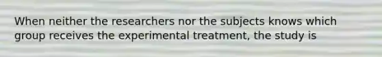 When neither the researchers nor the subjects knows which group receives the experimental treatment, the study is