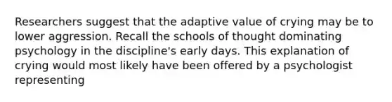 Researchers suggest that the adaptive value of crying may be to lower aggression. Recall the schools of thought dominating psychology in the discipline's early days. This explanation of crying would most likely have been offered by a psychologist representing