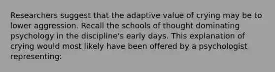 Researchers suggest that the adaptive value of crying may be to lower aggression. Recall the schools of thought dominating psychology in the discipline's early days. This explanation of crying would most likely have been offered by a psychologist representing: