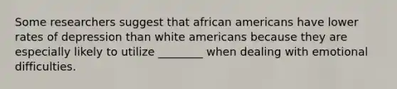 Some researchers suggest that african americans have lower rates of depression than white americans because they are especially likely to utilize ________ when dealing with emotional difficulties.