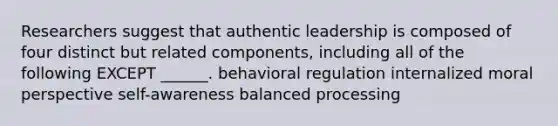 Researchers suggest that authentic leadership is composed of four distinct but related components, including all of the following EXCEPT ______. behavioral regulation internalized moral perspective self-awareness balanced processing