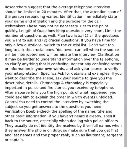 Researchers suggest that the average telephone interview should be limited to 20 minutes. After that, the attention span of the person responding wanes. Identification Immediately state your name and affiliation and the purpose for the call. Icebreakers These may not be necessary. Get to the point quickly. Length of Questions Keep questions very short. Limit the number of questions as well. Plan two lists: (1) all the questions you want to ask and (2) crucial questions. If you have time for only a few questions, switch to the crucial list. Don't wait too long to ask the crucial ones. You never can tell when the source will be interrupted and will terminate the interview. Clarification It may be harder to understand information over the telephone, so clarify anything that is confusing. Repeat any confusing terms or information in your own words, and ask your source to verify your interpretation. Specifics Ask for details and examples. If you want to describe the scene, ask your source to give you the descriptive details. Chronology A chronology is especially important in police and fire stories you receive by telephone. After a source tells you the high points of what happened, you could ask him to explain the order in which events unfolded. Control You need to control the interview by switching the subject so you get answers to the questions you need. Verification Double-check the spelling of the name, title and other basic information. If you haven't heard it clearly, spell it back to the source, especially when dealing with police officers. They usually do not identify themselves by their full names when they answer the phone on duty, so make sure that you get first and last names and the proper rank, such as lieutenant, sergeant or captain.