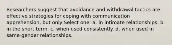 Researchers suggest that avoidance and withdrawal tactics are effective strategies for coping with communication apprehension, but only Select one: a. in intimate relationships. b. in the short term. c. when used consistently. d. when used in same-gender relationships.