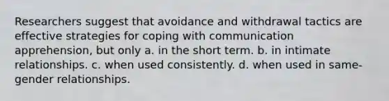 Researchers suggest that avoidance and withdrawal tactics are effective strategies for coping with communication apprehension, but only​ a. ​in the short term. b. ​in intimate relationships. c. ​when used consistently. d. ​when used in same-gender relationships.