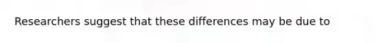 Researchers suggest that these differences may be due to