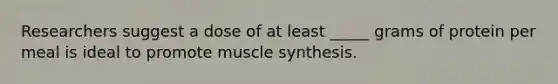 Researchers suggest a dose of at least _____ grams of protein per meal is ideal to promote muscle synthesis.