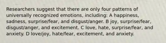 Researchers suggest that there are only four patterns of universally recognized emotions, including: A happiness, sadness, surprise/fear, and disgust/anger. B joy, surprise/fear, disgust/anger, and excitement. C love, hate, surprise/fear, and anxiety. D love/joy, hate/fear, excitement, and anxiety.