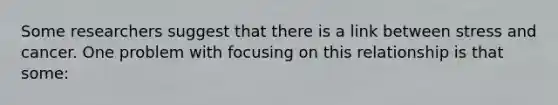Some researchers suggest that there is a link between stress and cancer. One problem with focusing on this relationship is that some: