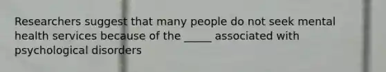 Researchers suggest that many people do not seek mental health services because of the _____ associated with psychological disorders