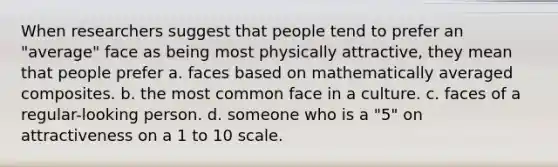 When researchers suggest that people tend to prefer an "average" face as being most physically attractive, they mean that people prefer a. faces based on mathematically averaged composites. b. the most common face in a culture. c. faces of a regular-looking person. d. someone who is a "5" on attractiveness on a 1 to 10 scale.