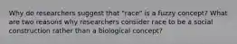 Why do researchers suggest that "race" is a fuzzy concept? What are two reasons why researchers consider race to be a social construction rather than a biological concept?