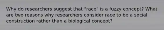 Why do researchers suggest that "race" is a fuzzy concept? What are two reasons why researchers consider race to be a social construction rather than a biological concept?