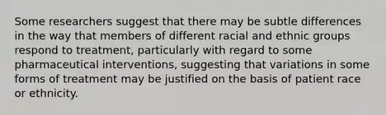 Some researchers suggest that there may be subtle differences in the way that members of different racial and ethnic groups respond to treatment, particularly with regard to some pharmaceutical interventions, suggesting that variations in some forms of treatment may be justified on the basis of patient race or ethnicity.