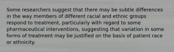 Some researchers suggest that there may be subtle differences in the way members of different racial and ethnic groups respond to treatment, particularly with regard to some pharmaceutical interventions, suggesting that variation in some forms of treatment may be justified on the basis of patient race or ethnicity.