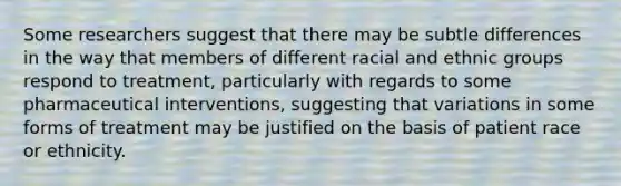 Some researchers suggest that there may be subtle differences in the way that members of different racial and ethnic groups respond to treatment, particularly with regards to some pharmaceutical interventions, suggesting that variations in some forms of treatment may be justified on the basis of patient race or ethnicity.