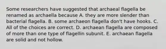 Some researchers have suggested that archaeal flagella be renamed as archaella because A. they are more slender than bacterial flagella. B. some archaeon flagella don't have hooks. C. All of the choices are correct. D. archaean flagella are composed of <a href='https://www.questionai.com/knowledge/keWHlEPx42-more-than' class='anchor-knowledge'>more than</a> one type of flagellin subunit. E. archaean flagella are solid and not hollow.