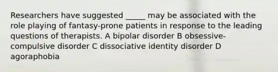 Researchers have suggested _____ may be associated with the role playing of fantasy-prone patients in response to the leading questions of therapists. A bipolar disorder B obsessive-compulsive disorder C dissociative identity disorder D agoraphobia