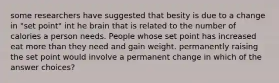 some researchers have suggested that besity is due to a change in "set point" int he brain that is related to the number of calories a person needs. People whose set point has increased eat more than they need and gain weight. permanently raising the set point would involve a permanent change in which of the answer choices?