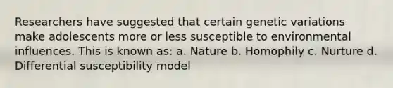 Researchers have suggested that certain genetic variations make adolescents more or less susceptible to environmental influences. This is known as: a. Nature b. Homophily c. Nurture d. Differential susceptibility model