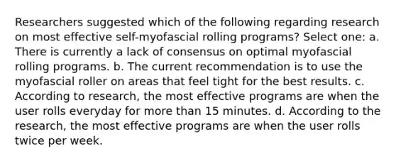 Researchers suggested which of the following regarding research on most effective self-myofascial rolling programs? Select one: a. There is currently a lack of consensus on optimal myofascial rolling programs. b. The current recommendation is to use the myofascial roller on areas that feel tight for the best results. c. According to research, the most effective programs are when the user rolls everyday for more than 15 minutes. d. According to the research, the most effective programs are when the user rolls twice per week.