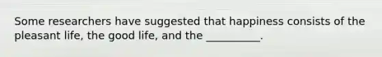 Some researchers have suggested that happiness consists of the pleasant life, the good life, and the __________.