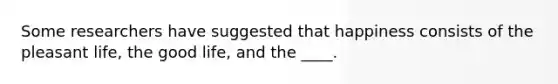 Some researchers have suggested that happiness consists of the pleasant life, the good life, and the ____.